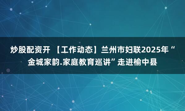 炒股配资开 【工作动态】兰州市妇联2025年“金城家韵.家庭教育巡讲”走进榆中县