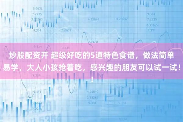 炒股配资开 超级好吃的5道特色食谱，做法简单易学，大人小孩抢着吃，感兴趣的朋友可以试一试！