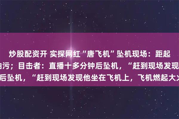 炒股配资开 实探网红“唐飞机”坠机现场：距起飞地约50米，地上有油污；目击者：直播十多分钟后坠机，“赶到现场发现他坐在飞机上，飞机燃起大火”