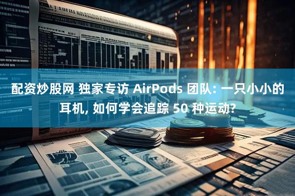 配资炒股网 独家专访 AirPods 团队: 一只小小的耳机, 如何学会追踪 50 种运动?