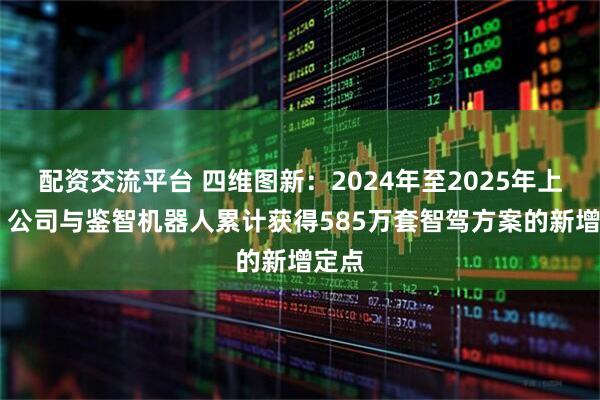 配资交流平台 四维图新：2024年至2025年上半年 公司与鉴智机器人累计获得585万套智驾方案的新增定点