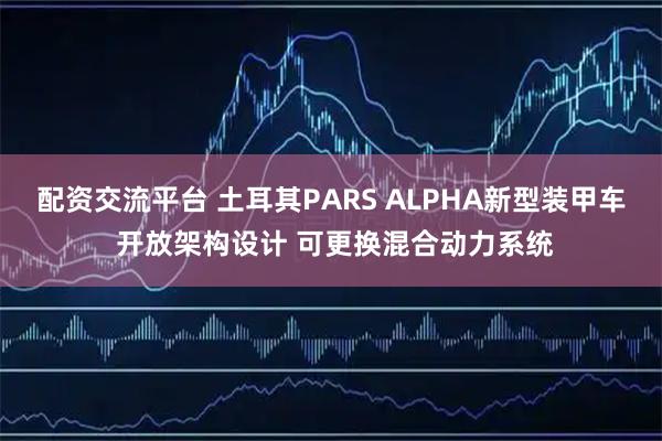 配资交流平台 土耳其PARS ALPHA新型装甲车 开放架构设计 可更换混合动力系统