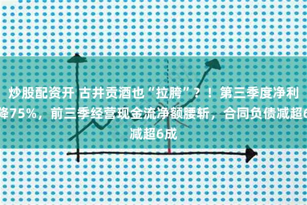炒股配资开 古井贡酒也“拉胯”？！第三季度净利暴降75%，前三季经营现金流净额腰斩，合同负债减超6成