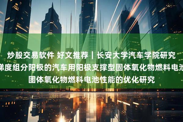 炒股交易软件 好文推荐｜长安大学汽车学院研究成果：针对具备梯度组分阳极的汽车用阳极支撑型固体氧化物燃料电池性能的优化研究