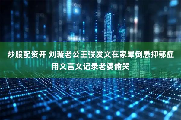 炒股配资开 刘璇老公王弢发文在家晕倒患抑郁症用文言文记录老婆偷哭