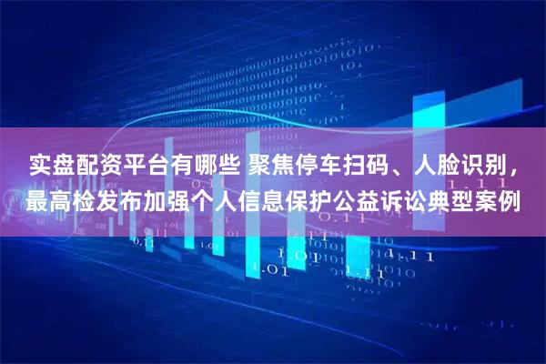 实盘配资平台有哪些 聚焦停车扫码、人脸识别，最高检发布加强个人信息保护公益诉讼典型案例