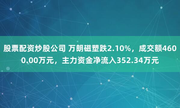 股票配资炒股公司 万朗磁塑跌2.10%，成交额4600.00万元，主力资金净流入352.34万元