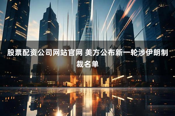 股票配资公司网站官网 美方公布新一轮涉伊朗制裁名单