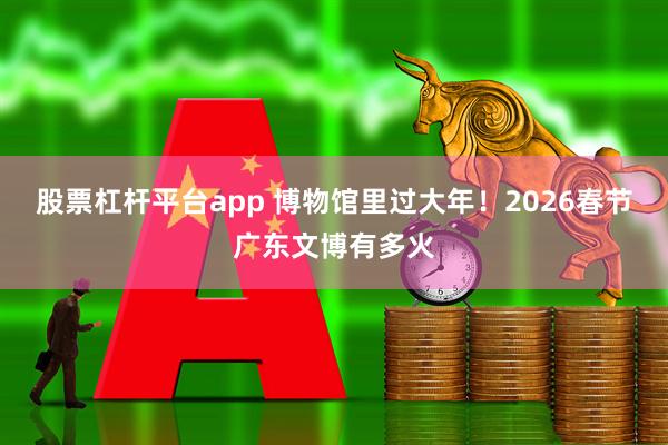 股票杠杆平台app 博物馆里过大年！2026春节广东文博有多火