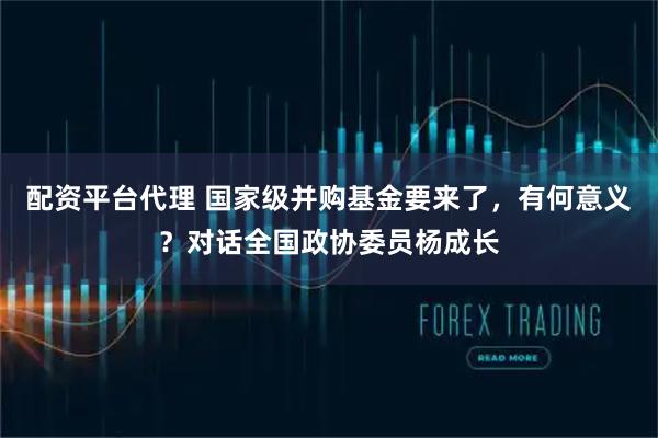 配资平台代理 国家级并购基金要来了，有何意义？对话全国政协委员杨成长