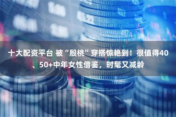 十大配资平台 被“殷桃”穿搭惊艳到！很值得40、50+中年女性借鉴，时髦又减龄