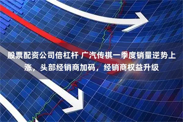股票配资公司倍杠杆 广汽传祺一季度销量逆势上涨，头部经销商加码，经销商权益升级