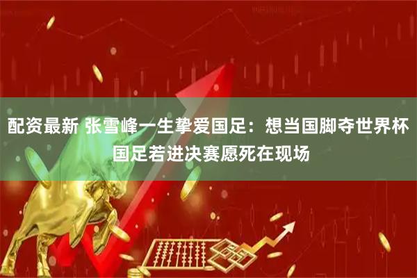 配资最新 张雪峰一生挚爱国足：想当国脚夺世界杯 国足若进决赛愿死在现场