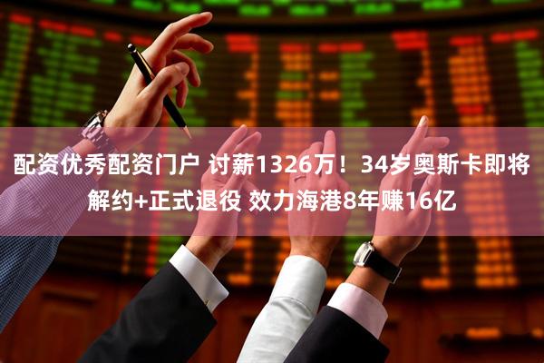 配资优秀配资门户 讨薪1326万！34岁奥斯卡即将解约+正式退役 效力海港8年赚16亿