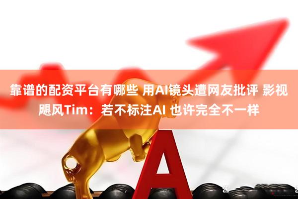 靠谱的配资平台有哪些 用AI镜头遭网友批评 影视飓风Tim：若不标注AI 也许完全不一样