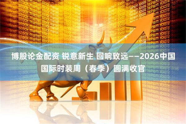 博股论金配资 锐意新生 回响致远——2026中国国际时装周（春季）圆满收官