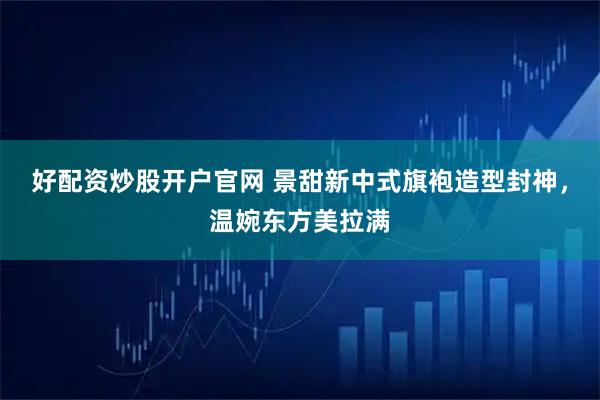 好配资炒股开户官网 景甜新中式旗袍造型封神，温婉东方美拉满