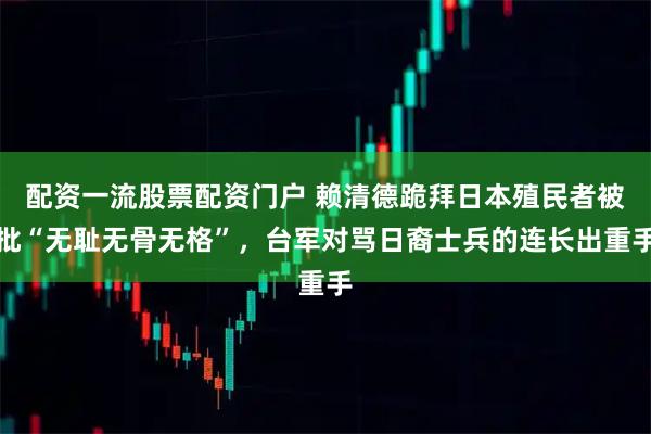 配资一流股票配资门户 赖清德跪拜日本殖民者被批“无耻无骨无格”，台军对骂日裔士兵的连长出重手