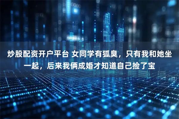 炒股配资开户平台 女同学有狐臭，只有我和她坐一起，后来我俩成婚才知道自己捡了宝