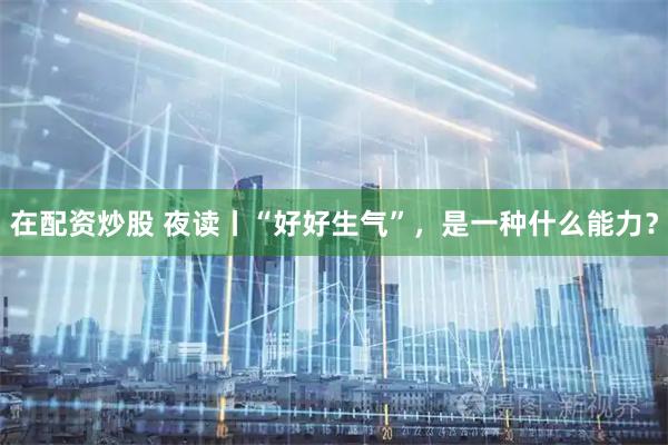 在配资炒股 夜读丨“好好生气”，是一种什么能力？