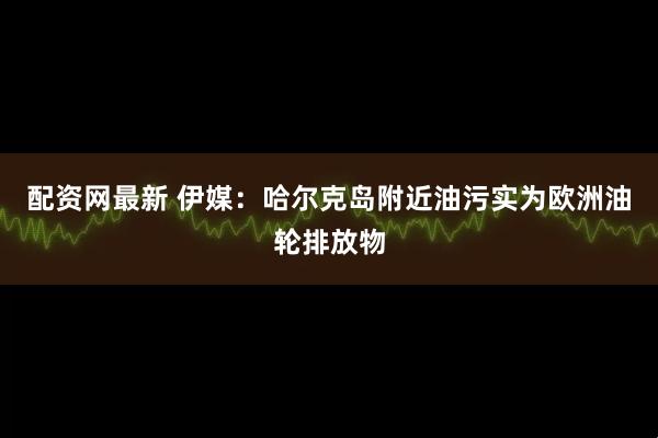 配资网最新 伊媒：哈尔克岛附近油污实为欧洲油轮排放物