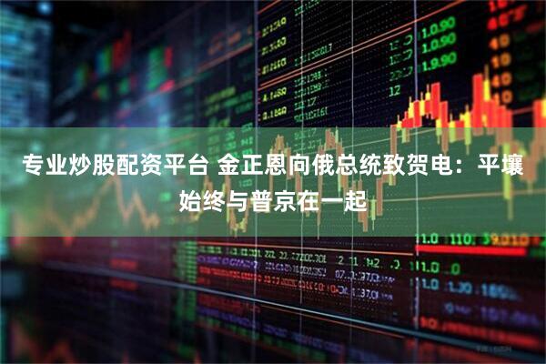专业炒股配资平台 金正恩向俄总统致贺电：平壤始终与普京在一起