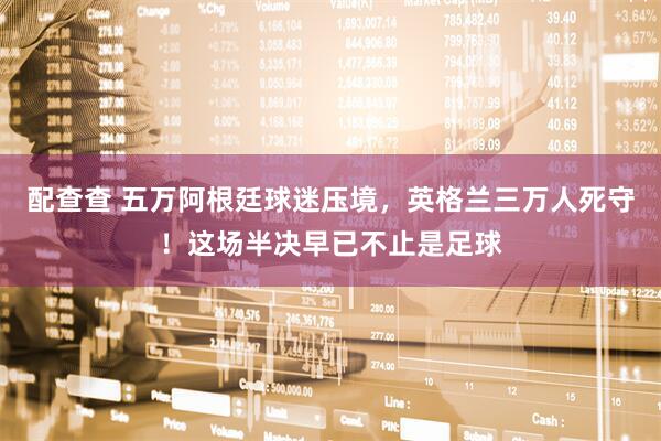 配查查 五万阿根廷球迷压境，英格兰三万人死守！这场半决早已不止是足球